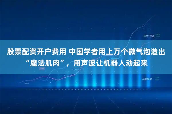 股票配资开户费用 中国学者用上万个微气泡造出“魔法肌肉”，用声波让机器人动起来
