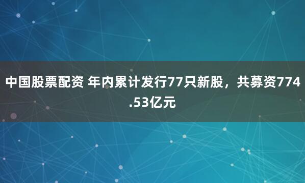 中国股票配资 年内累计发行77只新股，共募资774.53亿元
