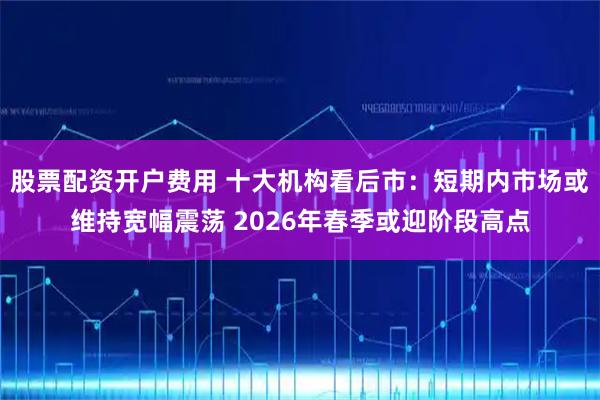 股票配资开户费用 十大机构看后市：短期内市场或维持宽幅震荡 2026年春季或迎阶段高点