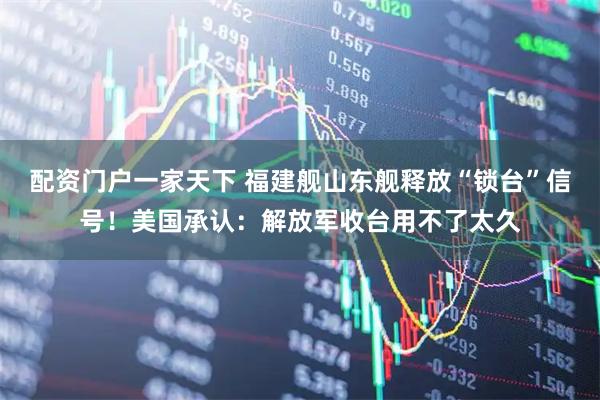 配资门户一家天下 福建舰山东舰释放“锁台”信号!美国承认:解放军收台用不了太久