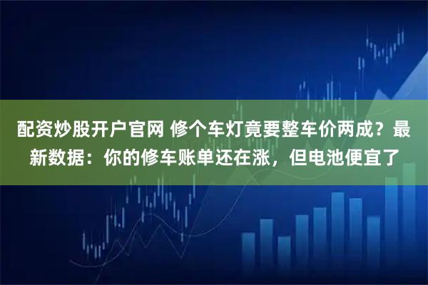 配资炒股开户官网 修个车灯竟要整车价两成？最新数据：你的修车账单还在涨，但电池便宜了