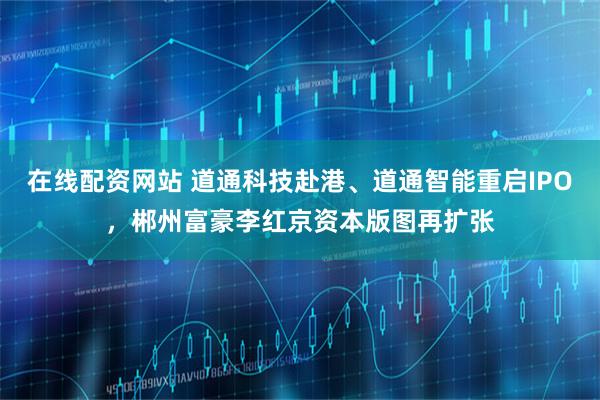 在线配资网站 道通科技赴港、道通智能重启IPO,郴州富豪李红京资本版图再扩张