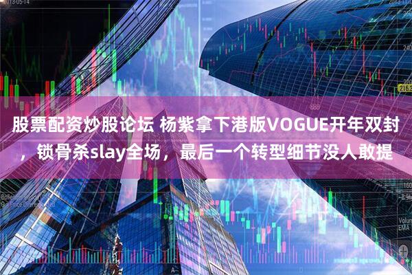 股票配资炒股论坛 杨紫拿下港版VOGUE开年双封，锁骨杀slay全场，最后一个转型细节没人敢提