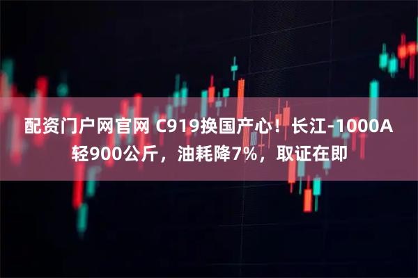 配资门户网官网 C919换国产心！长江-1000A轻900公斤，油耗降7%，取证在即