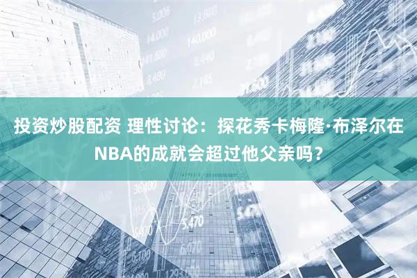投资炒股配资 理性讨论：探花秀卡梅隆·布泽尔在NBA的成就会超过他父亲吗？