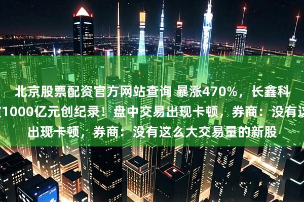 北京股票配资官方网站查询 暴涨470%，长鑫科技不到1小时成交破1000亿元创纪录！盘中交易出现卡顿，券商：没有这么大交易量的新股