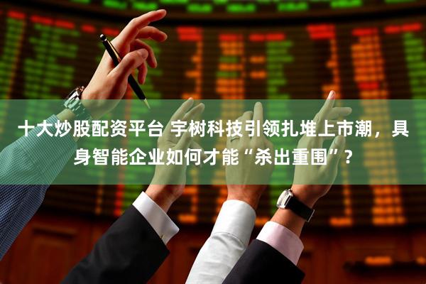 十大炒股配资平台 宇树科技引领扎堆上市潮，具身智能企业如何才能“杀出重围”？