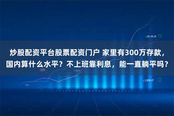炒股配资平台股票配资门户 家里有300万存款，国内算什么水平？不上班靠利息，能一直躺平吗？