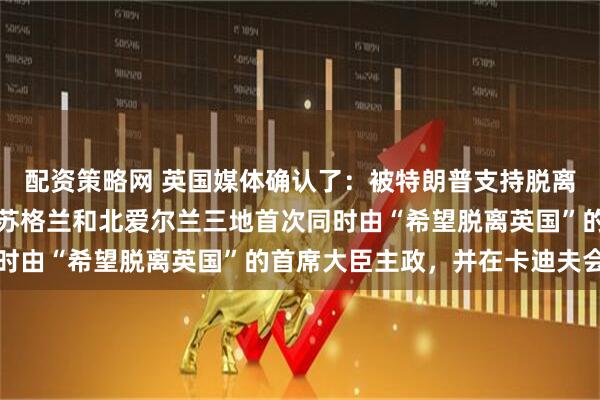 配资策略网 英国媒体确认了：被特朗普支持脱离英国后，英国威尔士、苏格兰和北爱尔兰三地首次同时由“希望脱离英国”的首席大臣主政，并在卡迪夫会晤